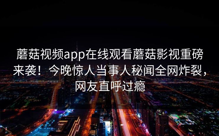 蘑菇视频app在线观看蘑菇影视重磅来袭！今晚惊人当事人秘闻全网炸裂，网友直呼过瘾