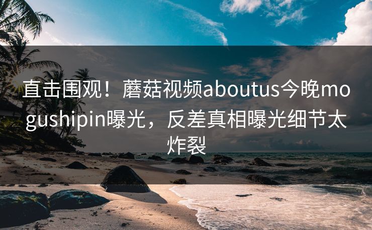 直击围观！蘑菇视频aboutus今晚mogushipin曝光，反差真相曝光细节太炸裂