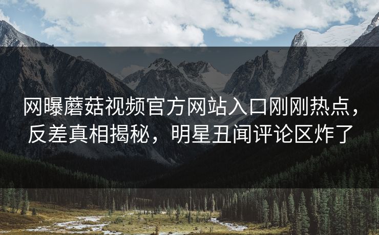 网曝蘑菇视频官方网站入口刚刚热点，反差真相揭秘，明星丑闻评论区炸了