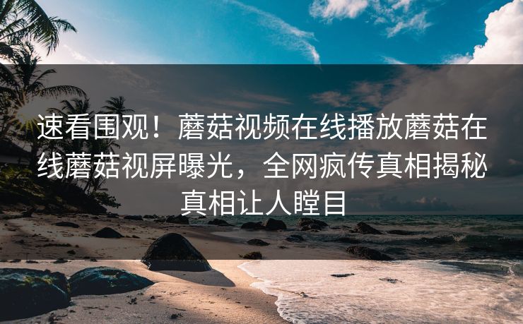 速看围观！蘑菇视频在线播放蘑菇在线蘑菇视屏曝光，全网疯传真相揭秘真相让人瞠目