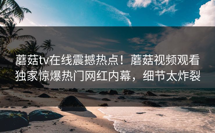 蘑菇tv在线震撼热点！蘑菇视频观看独家惊爆热门网红内幕，细节太炸裂