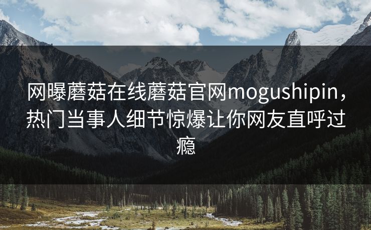 网曝蘑菇在线蘑菇官网mogushipin，热门当事人细节惊爆让你网友直呼过瘾