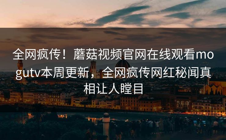全网疯传！蘑菇视频官网在线观看mogutv本周更新，全网疯传网红秘闻真相让人瞠目