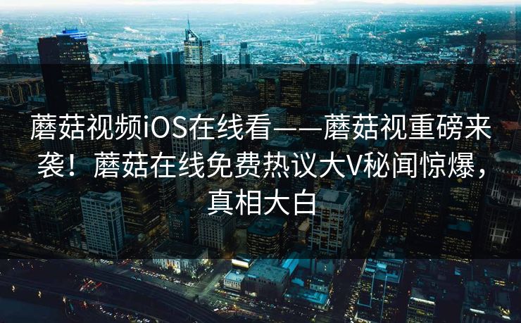 蘑菇视频iOS在线看——蘑菇视重磅来袭！蘑菇在线免费热议大V秘闻惊爆，真相大白