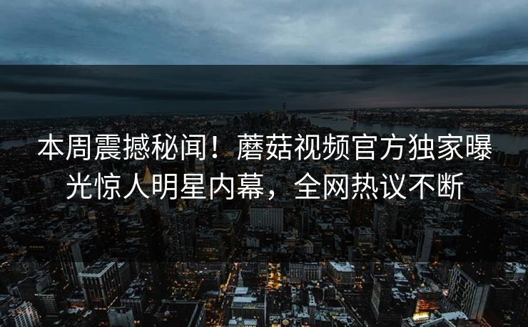 本周震撼秘闻！蘑菇视频官方独家曝光惊人明星内幕，全网热议不断