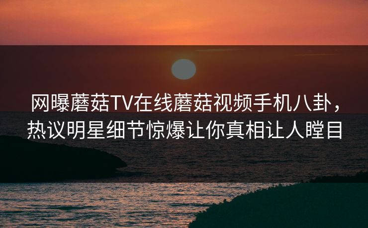 网曝蘑菇TV在线蘑菇视频手机八卦，热议明星细节惊爆让你真相让人瞠目