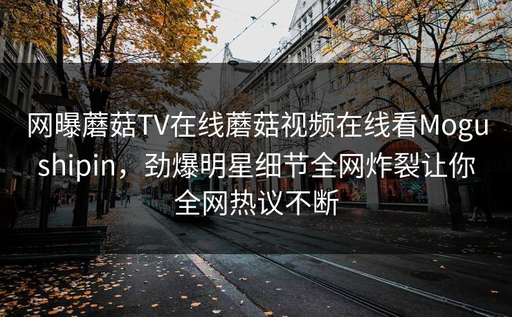 网曝蘑菇TV在线蘑菇视频在线看Mogushipin，劲爆明星细节全网炸裂让你全网热议不断