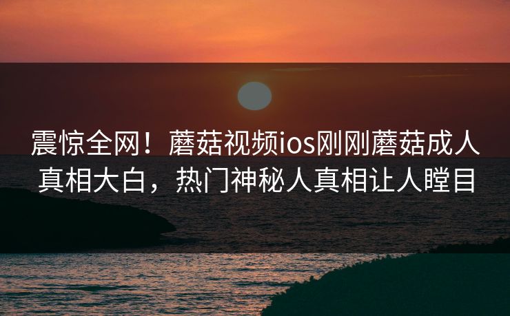 震惊全网！蘑菇视频ios刚刚蘑菇成人真相大白，热门神秘人真相让人瞠目