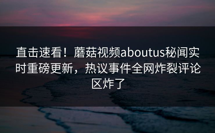 直击速看！蘑菇视频aboutus秘闻实时重磅更新，热议事件全网炸裂评论区炸了