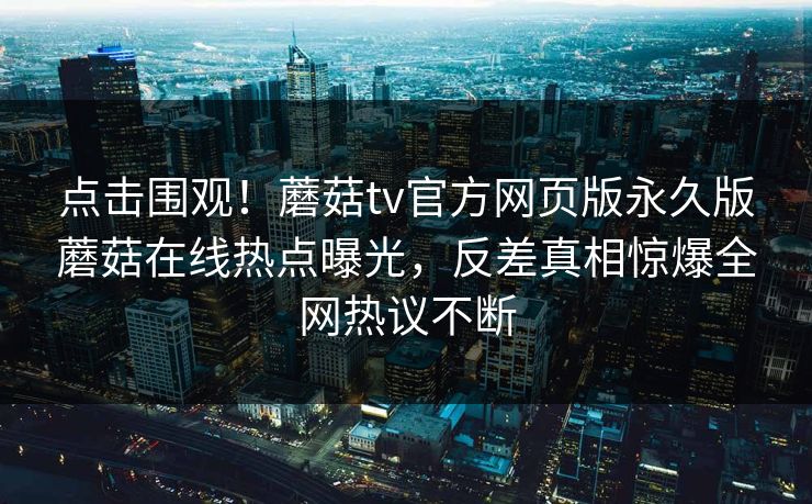 点击围观！蘑菇tv官方网页版永久版蘑菇在线热点曝光，反差真相惊爆全网热议不断
