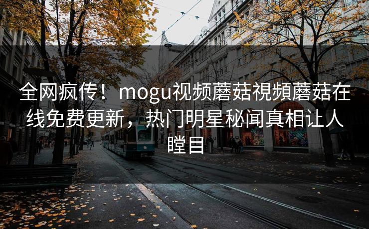 全网疯传！mogu视频蘑菇視頻蘑菇在线免费更新，热门明星秘闻真相让人瞠目