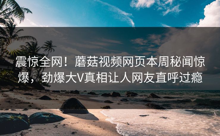 震惊全网！蘑菇视频网页本周秘闻惊爆，劲爆大V真相让人网友直呼过瘾