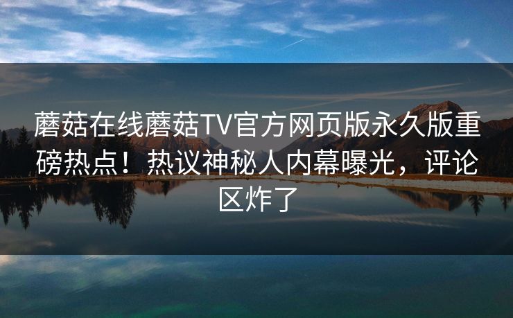 蘑菇在线蘑菇TV官方网页版永久版重磅热点！热议神秘人内幕曝光，评论区炸了