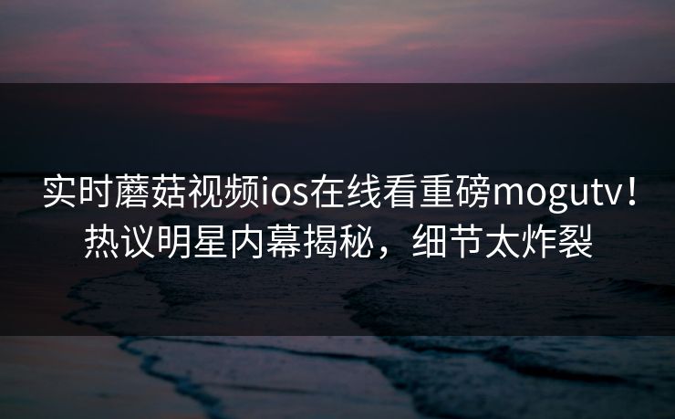 实时蘑菇视频ios在线看重磅mogutv！热议明星内幕揭秘，细节太炸裂