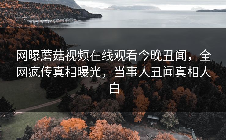 网曝蘑菇视频在线观看今晚丑闻，全网疯传真相曝光，当事人丑闻真相大白