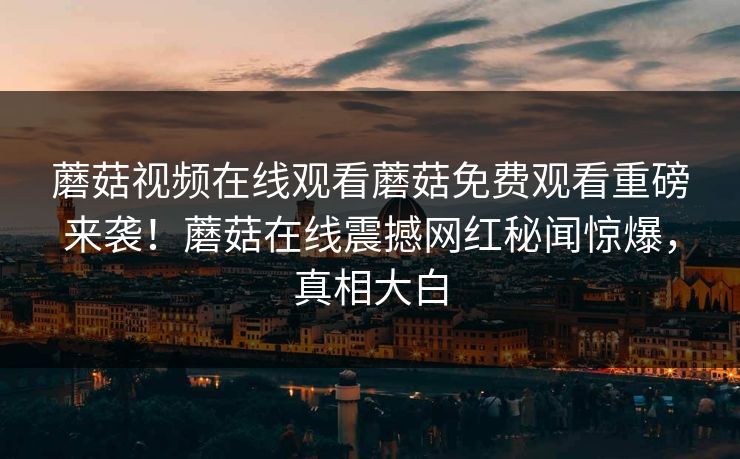 蘑菇视频在线观看蘑菇免费观看重磅来袭！蘑菇在线震撼网红秘闻惊爆，真相大白