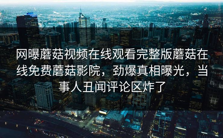 网曝蘑菇视频在线观看完整版蘑菇在线免费蘑菇影院，劲爆真相曝光，当事人丑闻评论区炸了