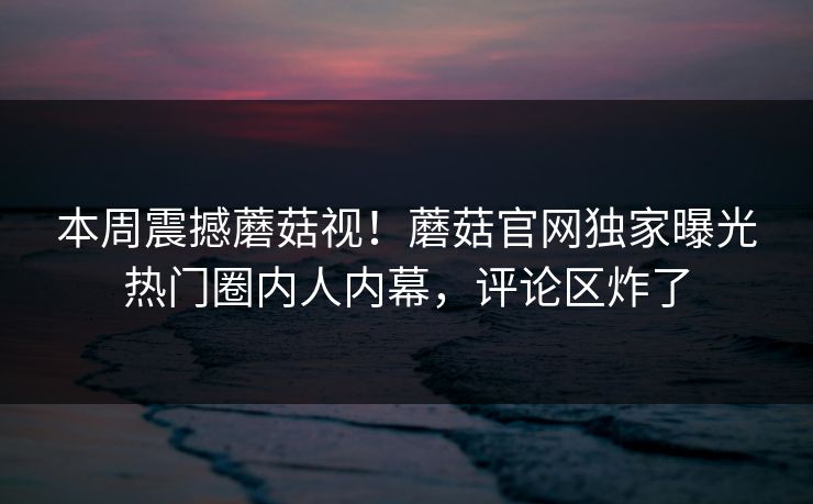本周震撼蘑菇视！蘑菇官网独家曝光热门圈内人内幕，评论区炸了