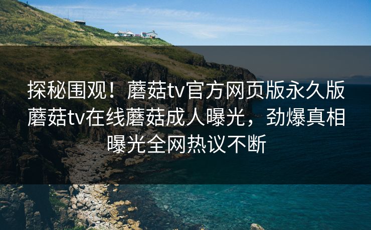 探秘围观！蘑菇tv官方网页版永久版蘑菇tv在线蘑菇成人曝光，劲爆真相曝光全网热议不断