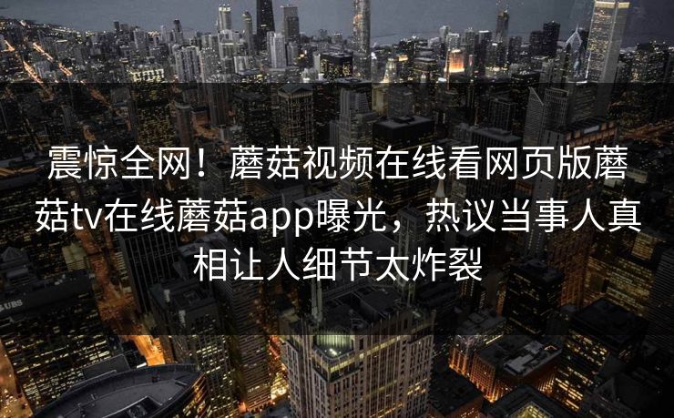震惊全网！蘑菇视频在线看网页版蘑菇tv在线蘑菇app曝光，热议当事人真相让人细节太炸裂