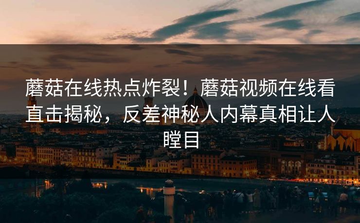 蘑菇在线热点炸裂！蘑菇视频在线看直击揭秘，反差神秘人内幕真相让人瞠目