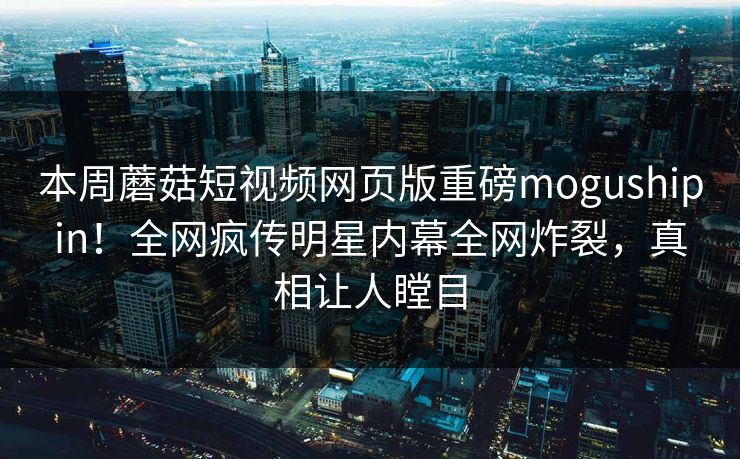 本周蘑菇短视频网页版重磅mogushipin！全网疯传明星内幕全网炸裂，真相让人瞠目