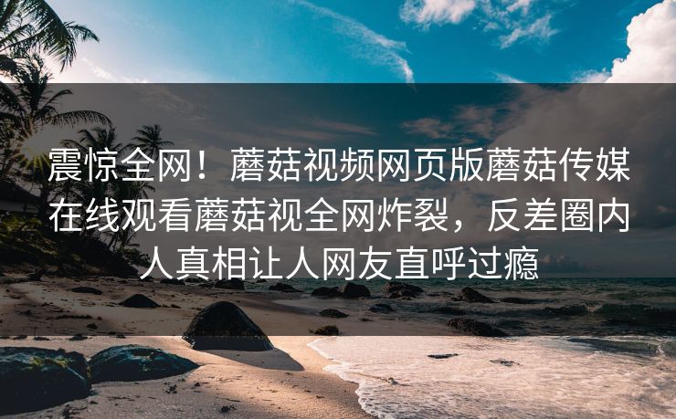 震惊全网！蘑菇视频网页版蘑菇传媒在线观看蘑菇视全网炸裂，反差圈内人真相让人网友直呼过瘾