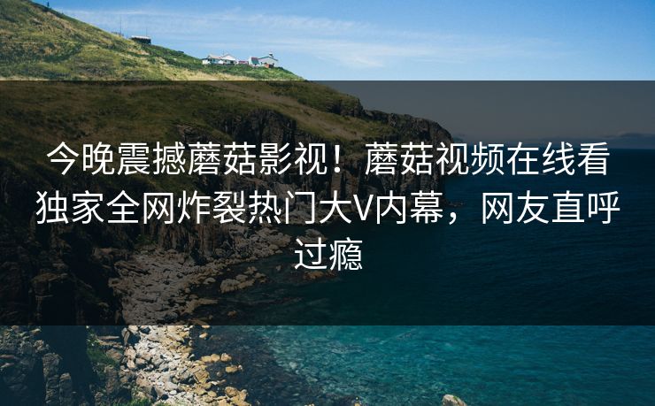 今晚震撼蘑菇影视！蘑菇视频在线看独家全网炸裂热门大V内幕，网友直呼过瘾