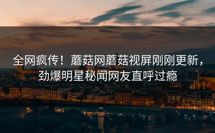 全网疯传！蘑菇网蘑菇视屏刚刚更新，劲爆明星秘闻网友直呼过瘾
