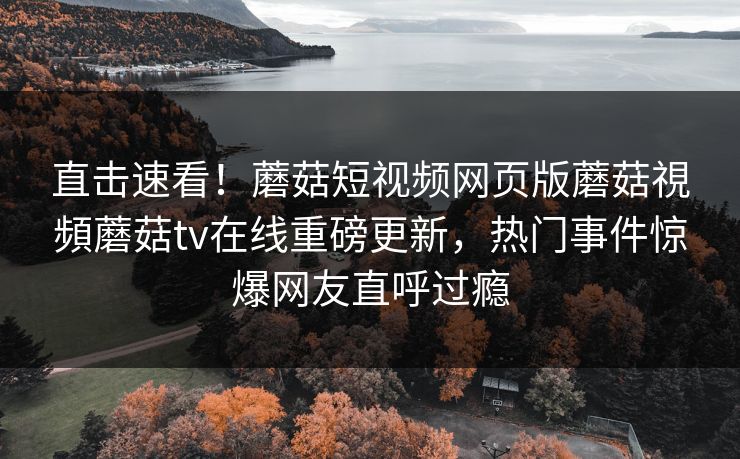 直击速看！蘑菇短视频网页版蘑菇視頻蘑菇tv在线重磅更新，热门事件惊爆网友直呼过瘾