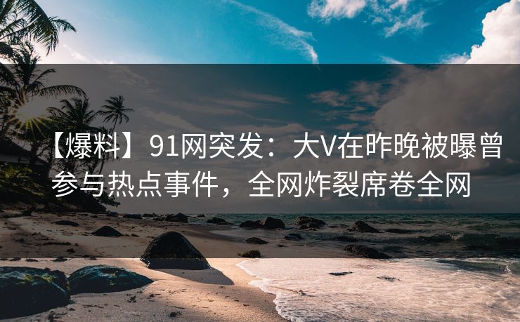【爆料】91网突发：大V在昨晚被曝曾参与热点事件，全网炸裂席卷全网