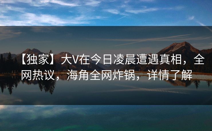 【独家】大V在今日凌晨遭遇真相，全网热议，海角全网炸锅，详情了解
