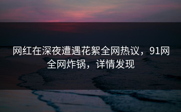 网红在深夜遭遇花絮全网热议，91网全网炸锅，详情发现
