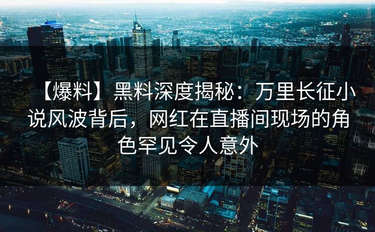【爆料】黑料深度揭秘:万里长征小说风波背后,网红在直播间现场的角色罕见令人意外