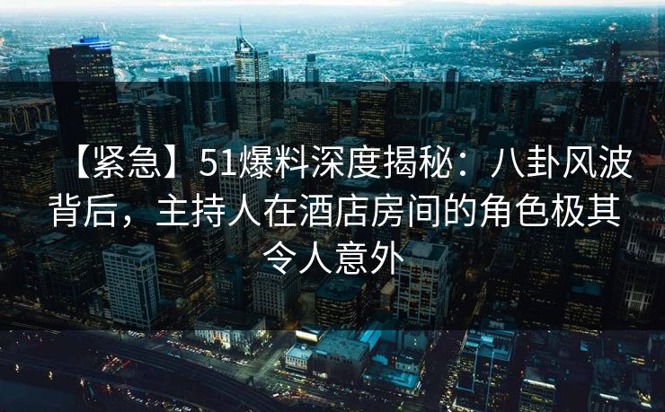 【紧急】51爆料深度揭秘：八卦风波背后，主持人在酒店房间的角色极其令人意外