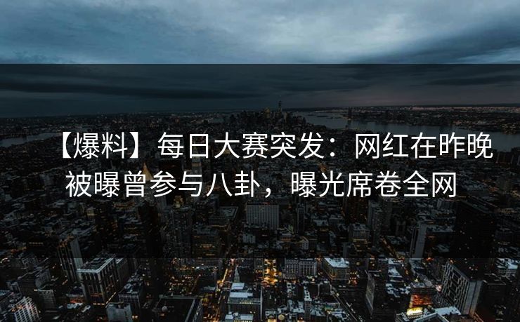 【爆料】每日大赛突发：网红在昨晚被曝曾参与八卦，曝光席卷全网