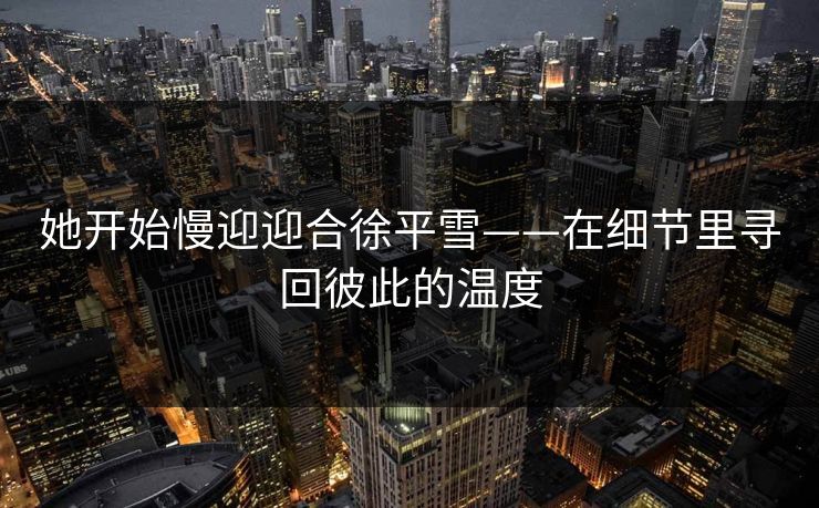 她开始慢迎迎合徐平雪——在细节里寻回彼此的温度