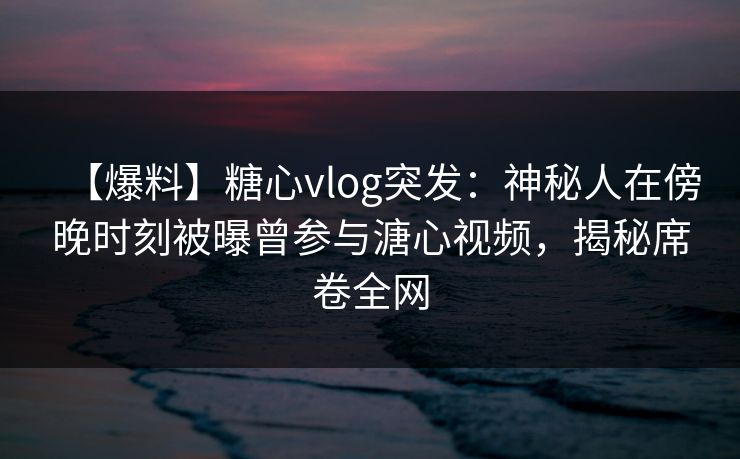 【爆料】糖心vlog突发:神秘人在傍晚时刻被曝曾参与溏心视频,揭秘席卷全网 【爆料】糖心vlog突发:神秘人在傍晚时刻被曝曾参与溏心视频,揭秘席卷全网