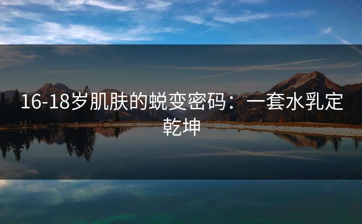 16-18岁肌肤的蜕变密码:一套水乳定乾坤 16-18岁肌肤的蜕变密码:一套水乳定乾坤