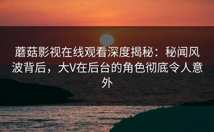 蘑菇影视在线观看深度揭秘：秘闻风波背后，大V在后台的角色彻底令人意外