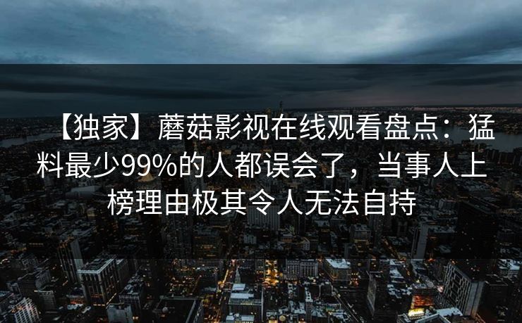 【独家】蘑菇影视在线观看盘点：猛料最少99%的人都误会了，当事人上榜理由极其令人无法自持