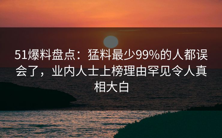 51爆料盘点：猛料最少99%的人都误会了，业内人士上榜理由罕见令人真相大白