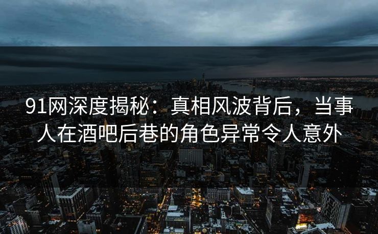 91网深度揭秘：真相风波背后，当事人在酒吧后巷的角色异常令人意外