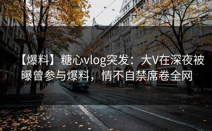 【爆料】糖心vlog突发：大V在深夜被曝曾参与爆料，情不自禁席卷全网