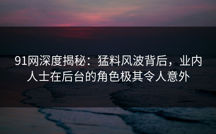 91网深度揭秘：猛料风波背后，业内人士在后台的角色极其令人意外
