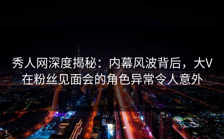 秀人网深度揭秘：内幕风波背后，大V在粉丝见面会的角色异常令人意外