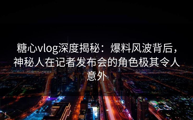 糖心vlog深度揭秘：爆料风波背后，神秘人在记者发布会的角色极其令人意外