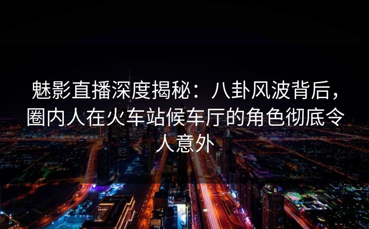 魅影直播深度揭秘：八卦风波背后，圈内人在火车站候车厅的角色彻底令人意外