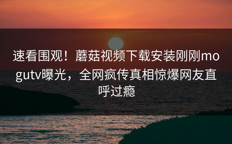 速看围观！蘑菇视频下载安装刚刚mogutv曝光，全网疯传真相惊爆网友直呼过瘾