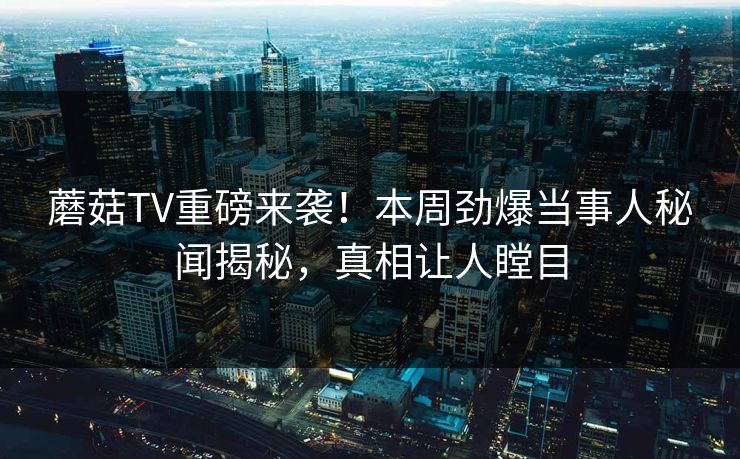 蘑菇TV重磅来袭！本周劲爆当事人秘闻揭秘，真相让人瞠目